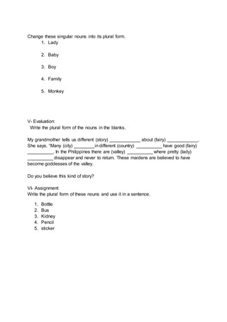 Change these singular nouns into its plural form.
1. Lady
2. Baby
3. Boy
4. Family
5. Monkey
V- Evaluation:
Write the plural form of the nouns in the blanks.
My grandmother tells us different (story) ____________ about (fairy) ____________.
She says, “Many (city) ________in different (country) __________ have good (fairy)
__________. In the Philippines there are (valley) __________ where pretty (lady)
__________ disappear and never to return. These maidens are believed to have
become goddesses of the valley.
Do you believe this kind of story?
VI- Assignment:
Write the plural form of these nouns and use it in a sentence.
1. Bottle
2. Bus
3. Kidney
4. Pencil
5. sticker
 