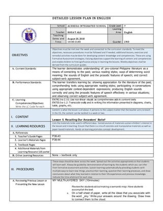 DETAILED LESSON PLAN IN ENGLISH
School: ACEREDA INTEGRATED SCHOOL Grade Level: 7
Teacher: RHEA T. ALO
Learning
Area: English
Teaching
Dates and
Time:
August 20, 2018
10:45-11:45 Quarter: 2ND
OBJECTIVES
Objectives must be met over the week and connected to the curriculum standards. Tomeet the
objectives, necessary procedures must be followed and if needed, additional lessons, exercises and
remedial activities maybe done for developing content knowledge and competencies. These are using
Formative Assessment strategies. Valuing objectives support the learning of content and competencies
and enable children to findsignificance andjoy in learning the lessons. Weeklyobjectives shall be
derived from the curriculum guides.
A. Content Standards: The learner demonstrates understanding of: pre-colonial Philippine literature as a
means of connecting to the past; various reading styles; ways of determining word
meaning; the sounds of English and the prosodic features of speech; and correct
subject-verb agreement.
B. Performance Standards: The learner transfers learning by: showing appreciation for the literature of the past;
comprehending texts using appropriate reading styles; participating in conversations
using appropriate context-dependent expressions; producing English sounds
correctly and using the prosodic features of speech effectively in various situations;
and observing correct subject-verb agreement.
C. Learning
Competencies/Objectives:
Write the LC Code for each
EN7RC-I-e-2.15: Use non-linear visuals as comprehensive aids in content texts
EN7SS-I-e-1.2: Transcode orally and in writing the information presented in diagrams, charts,
table, graphs, etc.
I. CONTENT
Content is what the lesson is all about. It pertains to the subject matter that the teacher aims toteach.
In the CG, the content canbe tackled ina week or two.
Lesson 5. Recalling Our Ancestors’ Belief
II. LEARNING RESOURCES
Lists the materials tobe usedin different days. Variedsources of materials sustainchildren’s interest in
the lessonand inlearning. Ensure that there is a mix of concrete and manipulative materials as well as
paper-basedmaterials. Hands-onlearning promotes concept development.
A. References
1. Teacher’s Guide Pages P36-43
2. Learner’s Materials Pages P38-44
3. Textbook Pages
4. Additional Materials from
Learning Resource (LR) portal
B. Other Learning Resources None – textbook only
III. PROCEDURES
These steps should be done across the week. Spread out the activities appropriatelyso that students
will learnwell. Always be guidedby demonstrationof learning by the students which you caninfer
from formative assessment activities. Sustainlearning systematicallybyproviding students with
multiple ways to learnnew things, practice their learning, questiontheir learning processes, and draw
conclusions about what they learnedin relationto their life experiences and previous knowledge.
Indicate the time allotment for each step.
A. Reviewing Previous Lesson or
Presenting the New Lesson
MY MULTI-LAYERED SKY (10minutes)
Review the students aboutmaking a semantic map.Have students
accomplish the task.
a. On a half sheet of paper, write all the ideas that you associate with
the word ‗sky.‘ Write your answers around the drawing. Draw lines
to connect them to the cloud.
 