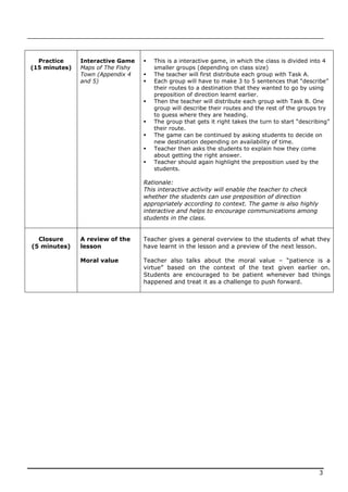 Practice     Interactive Game       This is a interactive game, in which the class is divided into 4
(15 minutes)   Maps of The Fishy       smaller groups (depending on class size)
               Town (Appendix 4       The teacher will first distribute each group with Task A.
               and 5)                 Each group will have to make 3 to 5 sentences that “describe”
                                       their routes to a destination that they wanted to go by using
                                       preposition of direction learnt earlier.
                                      Then the teacher will distribute each group with Task B. One
                                       group will describe their routes and the rest of the groups try
                                       to guess where they are heading.
                                      The group that gets it right takes the turn to start “describing”
                                       their route.
                                      The game can be continued by asking students to decide on
                                       new destination depending on availability of time.
                                      Teacher then asks the students to explain how they come
                                       about getting the right answer.
                                      Teacher should again highlight the preposition used by the
                                       students.

                                   Rationale:
                                   This interactive activity will enable the teacher to check
                                   whether the students can use preposition of direction
                                   appropriately according to context. The game is also highly
                                   interactive and helps to encourage communications among
                                   students in the class.


  Closure      A review of the     Teacher gives a general overview to the students of what they
(5 minutes)    lesson              have learnt in the lesson and a preview of the next lesson.

               Moral value         Teacher also talks about the moral value – “patience is a
                                   virtue” based on the context of the text given earlier on.
                                   Students are encouraged to be patient whenever bad things
                                   happened and treat it as a challenge to push forward.




                                                                                                    3
 