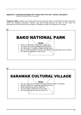 Appendix 1: Guessing Envelopes For “Guess Me If You Can” activity. [Samples ]
             (to be cut and put into an envelope)



Teacher’s Note: Teacher can name other tourist spots but bear in mind that the spots should be
within the students’ schemata. Teacher may also include pictures as hints. In this case, the
examples are all the famous tourist spots in Sarawak to cater for students in the state.






             BAKO NATIONAL PARK
                                               Hints:
                  There is a waterfall in the depth of the park.
                  This place is a botanical treasure of Sarawak.
                  It is famous for its pitcher plants (periuk kera).
                  We can see many kinds of birds, animals such as wild boars and monkeys.
                  The water of waterfall is dark brown.







     SARAWAK CULTURAL VILLAGE
                                               Hints:
                  You can see a lot of performances by different races in Sarawak.
                  Houses of different races can also be seen here.
                  Hand-made souvenirs are sold here.
                  The first word is the name of the state.
                  The first letter for the second word is C.




                                                                                             4
 