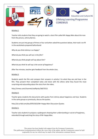 This project has been funded with support from the European Commission.
This publication [communication] reflects the views only of the author, and the Commission cannot be held
responsible for any use which may be made of the information contained therein.
Activity 2:
Teacher tells students that they are going to watch a short film called Mr Happy Man about the man
from the picture, Johnny Barnes.
Students are put into groups of three or four and when asked the questions below, their task is to fill
in the worksheets prepared beforehand:
Why do you think Johnny is so happy?
What do you think you will see in this film?
What do you think people will say about him?
What do you think he will say is the secret of happiness?
After five minutes, teacher gets feedback from the whole class.
Activity 3:
Students watch the film and compare their answers in activity 2 to what they see and hear in the
film. They present their completed notes and share with the others what they found the most
surprising and astounding about the story from the video.
http://vimeo.com/channels/staffpicks/36673515
Activity 4:
Teacher gives students the documents with quotes from Johnny about happiness and love. Students
in the same groups as previously, discuss the quotes.
http://pl.scribd.com/doc/87015622/Mr-Happy-Man-Discussion-Quotes
Activity 5:
Teacher asks students to prepare a spidergram showing their understanding or secret of happiness,
extended through watching the story of Mr Happy Man.
 