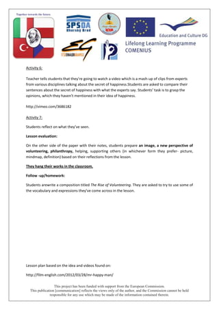 This project has been funded with support from the European Commission.
This publication [communication] reflects the views only of the author, and the Commission cannot be held
responsible for any use which may be made of the information contained therein.
Activity 6:
Teacher tells students that they’re going to watch a video which is a mash-up of clips from experts
from various disciplines talking about the secret of happiness.Students are asked to compare their
sentences about the secret of happiness with what the experts say. Students’ task is to grasp the
opinions, which they haven’t mentioned in their idea of happiness.
http://vimeo.com/3686182
Activity 7:
Students reflect on what they’ve seen.
Lesson evaluation:
On the other side of the paper with their notes, students prepare an image, a new perspective of
volunteering, philanthropy, helping, supporting others (in whichever form they prefer- picture,
mindmap, definition) based on their reflections from the lesson.
They hang their works in the classroom.
Follow -up/homework:
Students arewrite a composition titled The Rise of Volunteering. They are asked to try to use some of
the vocabulary and expressions they’ve come across in the lesson.
Lesson plan based on the idea and videos found on:
http://film-english.com/2012/03/28/mr-happy-man/
 