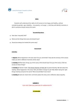 Colexio Plurilingüe Compañía de María
A CORUÑA
GOAL
Students will understand the rights of all humans to live happy and healthy, without
considering gender, age, disability,...(no poverty, no hunger...). And they will identify moments in
which everyone should receive the same.
Essential Questions
 How does inequality feel?
 What are the things that every kid should have?
 Should we always be treated the same way?
Assessment
Activities
1. Opener: What happened in the last class? Do you remember? How did the activity of the snacks
make you feel in different moments of the class?
2. Activity 1: What basic things you think every child should have? Do you think every child has
access to those things?
3. Activity 2: Teacher reads “The Fairest Teacher of Them All” by Jason Buckley. We talk about the
reading: What happened in the story? Why did Albert change his job? Was Albert doing the right
things treating everyone the same? What should Albert have done?
4. Activity 3: Some Ss' share their comments about the story and a reflection about equality.
LESSON 5
'OUR VERY OWN DECLARATION OF HUMAN RIGHTS'
STANDARDS
Contributed by MQuintas 11.
 