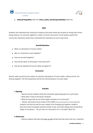 Colexio Plurilingüe Compañía de María
A CORUÑA
 Reduced Inequalities (SDG 10); Peace, Justice, and Strong Institutions (SDG 16)
GOAL
Students will understand the meaning of creating a document where we all agree on things that human
beings deserve. Ss' will work together to create a common document, for the greater good of the
community (classroom) where they understand the importance of such a document.
Essential Questions
 What is a declaration of human rights?
 Why is it important to work together?
 How can we work together?
 How will we agree on what goes in this document?
 How do we represent all human rights we agree on?
Assessment
Teacher walks around during creation of classroom declaration of human rights, making sure Ss' are
working together. The final assessment will be the final declaration of human rights.
Activities
1. Opening:
○ Teacher will ask students what they remember about being part of a community.
○ What does it mean to be equal? Unequal?
○ What are ways that we can all be happy members of a community?
○ Teacher will present some articles of the UDHR (Universal Declaration of Human Rights) to
students and discuss how this was created (a lot of people got together created a
document where all people would be treated nicely, and where people were would all be
happy in the planet.). Do you think it's necessary? Is it a 'hot spot'? Why? So...
2. Democracy:
○ Teacher explains that they will come up with things that they want to be true, important
Contributed by MQuintas 12.
 