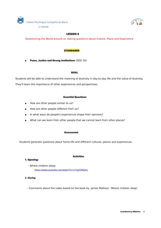 Colexio Plurilingüe Compañía de María
A CORUÑA
LESSON 6
'Questioning the World around us: Asking questions about Culture, Place and Experience'
STANDARDS
 Peace, Justice and Strong Institutions (SDG 16)
GOAL
Students will be able to understand the meaning of diversity in day-to-day life and the value of diversity.
They'll learn the importance of other experiences and perspectives.
Essential Questions
 How are other people similar to us?
 How are other people different from us?
 In what ways do people's experiences shape their opinions?
 What can we learn from other people that we cannot learn from other places?
Assessment
Students generate questions about home life and different cultures, places and experiences.
Activities
1. Opening:
- Where children sleep
https://www.youtube.com/watch?v=t-Fg2CMsDvc
2. Closing
- Comments about the video based on the book by James Mollison: 'Where children sleep'
Contributed by MQuintas 14.
 