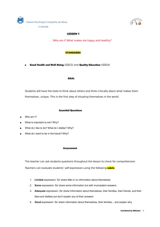 Colexio Plurilingüe Compañía de María
A CORUÑA
LESSON 1
'Who am I? What makes me happy and healthy?'
STANDARDS
 Good Health and Well-Being (SDG3) and Quality Education (SDG4)
GOAL
Students will have the tools to think about others and think critically about what makes them
themselves, unique. This is the first step of situating themselves in the world.
Essential Questions
 Who am I?
 What is important to me? Why?
 What do I like to do? What do I dislike? Why?
 What do I want to be in the future? Why?
Assessment
The teacher can ask students questions throughout the lesson to check for comprehension
Teachers can evaluate students’ self-expression using the following rubric:
1. Limited expression: Ss' share little or no information about themselves
2. Some expression: Ss' share some information but with inconsistent answers
3. Adequate expression: Ss' share information about themselves, their families, their friends, and their
likes and dislikes but don't explain any of their answers
4. Good expression: Ss' share information about themselves, their families... and explain why
Contributed by MQuintas 4.
 