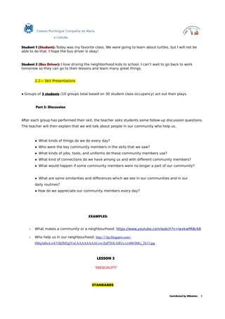 Colexio Plurilingüe Compañía de María
A CORUÑA
Student 1 (Student): Today was my favorite class. We were going to learn about turtles, but I will not be
able to do that. I hope the bus driver is okay!
Student 2 (Bus Driver): I love driving the neighborhood kids to school. I can’t wait to go back to work
tomorrow so they can go to their lessons and learn many great things.
2.2— Skit Presentations
● Groups of 3 students (10 groups total based on 30 student class occupancy) act out their plays.
Part 3: Discussion
After each group has performed their skit, the teacher asks students some follow-up discussion questions.
The teacher will then explain that we will talk about people in our community who help us.
● What kinds of things do we do every day?
● Who were the key community members in the skits that we saw?
● What kinds of jobs, tools, and uniforms do these community members use?
● What kind of connections do we have among us and with different community members?
● What would happen if some community members were no longer a part of our community?
● What are some similarities and differences which we see in our communities and in our
daily routines?
● How do we appreciate our community members every day?
EXAMPLES:
• What makes a community or a neighbourhood: https://www.youtube.com/watch?v=iwxkwPA8c68
• Who help us in our neighbourhood: http://1.bp.blogspot.com/-
0Mq3a0rcLw4/VBjfM5gJVsI/AAAAAAAACcw/ZpPTOL3rRUc/s1600/IMG_2813.jpg
LESSON 3
'INEQUALITY'
STANDARDS
Contributed by MQuintas 8.
 