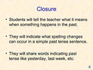 Closure Students will tell the teacher what it means when something happens in the past. They will indicate what spelling changes can occur in a simple past tense sentence.  They will share words indicating past tense like yesterday, last week, etc. 