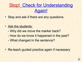 Stop!   Check for Understanding Again! Stop and ask if there are any questions. Ask the students: - Why did we move the marker back? - How do we know it happened in the past? - What changed in the sentence? Re-teach guided practice again if necessary 