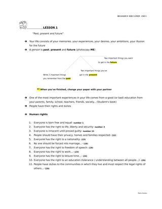 RELIGIOUS EDUCATION ESO 1




                  LESSON 1

        “Past, present and future”


➔ Your life consists of your memories, your experiences, your desires, your ambitions, your illusion
   for the future
➔ A person is past, present and future (photocopy ME)


                                                                                 Two important things you want

                                                                           to get in the future



                                                       Two important things you've

                  Write 2 important things            got in the present
                  you remember from the past




            ** When you've finished, change your paper with your partner


➔ One of the most important experiences in your life comes from a good (or bad) education from
   your parents, family, school, teachers, friends, society... (Student's book)
➔ People have their rights and duties


➔ Human rights


   1.    Everyone is born free and equal-      number 1

   2.    Everyone has the right to life, liberty and security-          number 3

   3.    Everyone is innocent until proved guilty-       number 11

   4.    People should have their privacy, homes and families respected-                 (12)

   5.    Everyone has the right to a nationality-      (15)

   6.    No one should be forced into marriage...-        (16)

   7.    Everyone has the right to freedom of speech-            (19)

   8.    Everyone has the right to work...-    (23)

   9.    Everyone has the right to leisure time...-      (24)

   10. Everyone has the right to an education (tolerance / understanding between all people...)-                       (26)

   11. People have duties to the communities in which they live and must respect the legal rights of
         others...- (29)




                                                                                                                   María Quintas
 