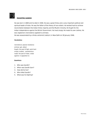 RELIGIOUS EDUCATION ESO 1




     MAHATMA GANDHI


He was born in 1869 and he died in 1948. He was a great Hindu and a very important political and
spiritual leader of India. He was the father of the theory of non-violent. He worked hard to achieve
reconciliation between the Indian Hindu majority and the Muslim minority. He fought for the
Indian independence against the British Government. He lived simply. He made his own clothes. He
was vegetarian (nonviolence applied to animals).
He was assassinated by a Hindu extremist (radical ) in New Delhi on 30 January 1948.


Vocabulary


nonviolence: passive resistance
achieve: get, obtain
fought: the past of fight, work hard
simply: modest, unpretentious
made: the past of make, create
against: in opposition to


Questions


1.   Who was Gandhi?
2.   When was Gandhi born?
3.   How did he live?
4.   Who killed Gandhi?
5.   What was his fighting?




                                                                                                María Quintas
 