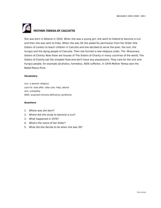 RELIGIOUS EDUCATION ESO 1




         MOTHER TERESA OF CALCUTTA


She was born in Albania in 1910. When she was a young girl, she went to Ireland to become a nun
and then she was sent to India. When she was 36 she asked for permission from her Order (the
Sisters of Loreto) to teach children in Calcutta and she decided to serve the poor, the sick, the
hungry and the dying people of Calcutta. Then she formed a new religious order, The Missionary
Sisters of Charity. Now there are houses of The Sisters of Charity in many countries of the world. The
Sisters of Charity eat the simplest food and don't have any possessions. They care for the sick and
hungry people, for example alcoholics, homeless, AIDS sufferers. In 1976 Mother Teresa won the
Nobel Peace Prize.


Vocabulary


nun: a woman religious
care for: look after, take care, help, attend
sick: unhealthy
AIDS: acquired immune deficiency syndrome


Questions


1.   Where was she born?
2.   Where did she study to become a nun?
3.   What happened in 1976?
4.   What's the name of her Order?
5.   What did she decide to do when she was 36?




                                                                                                    María Quintas
 