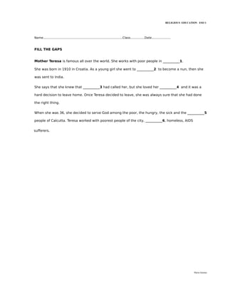 RELIGIOUS EDUCATION ESO 1




Name....................................................................................Class...............Date....................


FILL THE GAPS


Mother Teresa is famous all over the world. She works with poor people in __________1.

She was born in 1910 in Croatia. As a young girl she went to __________2 to become a nun, then she

was sent to India.


She says that she knew that __________3 had called her, but she loved her __________4 and it was a

hard decision to leave home. Once Teresa decided to leave, she was always sure that she had done

the right thing.


When she was 36, she decided to serve God among the poor, the hungry, the sick and the __________5

people of Calcutta. Teresa worked with poorest people of the city, __________6, homeless, AIDS


sufferers.




                                                                                                                                                María Quintas
 