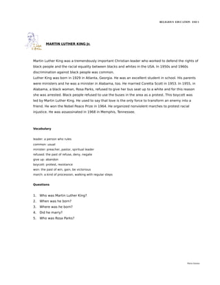 RELIGIOUS EDUCATION ESO 1




         MARTIN LUTHER KING Jr.




Martin Luther King was a tremendously important Christian leader who worked to defend the rights of
black people and the racial equality between blacks and whites in the USA. In 1950s and 1960s
discrimination against black people was common.
Luther King was born in 1929 in Atlanta, Georgia. He was an excellent student in school. His parents
were ministers and he was a minister in Alabama, too. He married Coretta Scott in 1953. In 1955, in
Alabama, a black woman, Rosa Parks, refused to give her bus seat up to a white and for this reason
she was arrested. Black people refused to use the buses in the area as a protest. This boycott was
led by Martin Luther King. He used to say that love is the only force to transform an enemy into a
friend. He won the Nobel Peace Prize in 1964. He organized nonviolent marches to protest racial
injustice. He was assassinated in 1968 in Memphis, Tennessee.




Vocabulary


leader: a person who rules
common: usual
minister: preacher, pastor, spiritual leader
refused: the past of refuse, deny, negate
give up: abandon
boycott: protest, resistance
won: the past of win, gain, be victorious
march: a kind of procession, walking with regular steps


Questions


1.   Who was Martin Luther King?
2.   When was he born?
3.   Where was he born?
4.   Did he marry?
5.   Who was Rosa Parks?




                                                                                               María Quintas
 