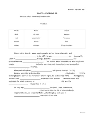 RELIGIOUS EDUCATION ESO 1


                                           MARTIN LUTHER KING, JR

                 Fill in the blanks below using the word bank.




                                                  Word Bank



       Atlanta                       Nobel                                      student

       father                      civil rights                                 Alabama

        read                      assassinated                                 Tennessee

       boycott                       January                                      born

       college                      ministers                               African-Americans




       Martin Luther King, Jr., was a great man who worked for racial equality and
       _____________________________ in the USA. He was ______________________ on                January 15,
1929, in ___________________________, Georgia. Both his          ___________________________ and
grandfather were ___________________________.             His mother was a schoolteacher who taught him
how to _______________________          before he went to school. Young Martin was an excellent
___________________________ in school.

       After graduating from ___________________________ and getting married, Dr. King
       became a minister and moved to _________________________________. During the                      1950's,
Dr. King became active in the movement for civil rights. He participated in the                  Montgomery,
Alabama, bus ___________________________ and many other peaceful               demonstrations that
protested the unfair treatment of       _________________________________. He won the
_________________________       Peace Prize in 1964.

       Dr. King was _________________________________ on April 4, 1968, in Memphis,
       _________________________________. Commemorating the life of a tremendously
       important leader, we celebrate Martin Luther King Day each year in
       _________________________________, the month of his birth.




                                                                                                          María Quintas
 