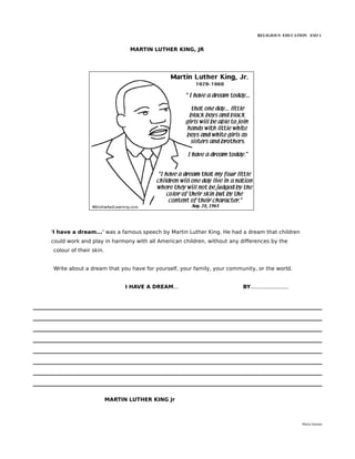 RELIGIOUS EDUCATION ESO 1


                               MARTIN LUTHER KING, JR




'I have a dream...' was a famous speech by Martin Luther King. He had a dream that children
could work and play in harmony with all American children, without any differences by the
colour of their skin.


Write about a dream that you have for yourself, your family, your community, or the world.


                              I HAVE A DREAM...                         BY.......................




                        MARTIN LUTHER KING Jr



                                                                                                    María Quintas
 