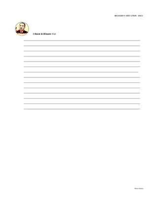 RELIGIOUS EDUCATION ESO 1




     I Have A Dream that

___________________________________________________________________________
___________________________________________________________________________
___________________________________________________________________________
___________________________________________________________________________
___________________________________________________________________________
___________________________________________________________________________
__________________________________________________________________________
___________________________________________________________________________
___________________________________________________________________________
___________________________________________________________________________
___________________________________________________________________________
___________________________________________________________________________
___________________________________________________________________________
___________________________________________________________________________




                                                                           María Quintas
 