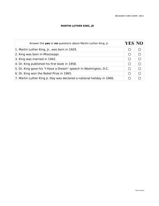 RELIGIOUS EDUCATION ESO 1




                                   MARTIN LUTHER KING, JR




          Answer the yes or no questions about Martin Luther King, Jr.           YES NO
1. Martin Luther King, Jr., was born in 1929.
2. King was born in Mississippi.
3. King was married in 1942.
4. Dr. King published his first book in 1958.
5. Dr. King gave his "I Have a Dream" speech in Washington, D.C.
6. Dr. King won the Nobel Prize in 1965.
7. Martin Luther King Jr. Day was declared a national holiday in 1966.




                                                                                          María Quintas
 