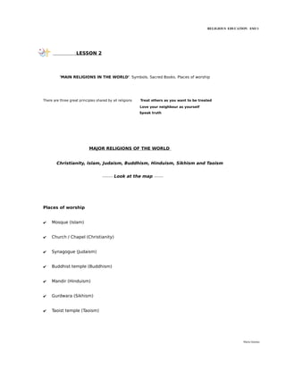RELIGIOUS EDUCATION ESO 1




                    LESSON 2




          'MAIN RELIGIONS IN THE WORLD'. Symbols. Sacred Books. Places of worship




There are three great principles shared by all religions   Treat others as you want to be treated

                                                           Love your neighbour as yourself
                                                           Speak truth




                            MAJOR RELIGIONS OF THE WORLD


        Christianity, Islam, Judaism, Buddhism, Hinduism, Sikhism and Taoism


                                     ---------   Look at the map   --------




Places of worship


✔    Mosque (Islam)


✔    Church / Chapel (Christianity)


✔    Synagogue (Judaism)


✔    Buddhist temple (Buddhism)


✔    Mandir (Hinduism)


✔    Gurdwara (Sikhism)


✔    Taoist temple (Taoism)




                                                                                                               María Quintas
 