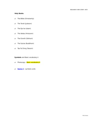 RELIGIOUS EDUCATION ESO 1


Holy Books


✔   The Bible (Christianity)


✔   The Torah (Judaism)


✔   The Qur'an (Islam)


✔   The Vedas (Hinduism)


✔   The Granth (Sikhism)


✔   The Sutras (Buddhism)


✔   Tao Te Ching (Taoism)




Symbols and Basic vocabulary II


✔   Photocopy – Basic vocabulary II



✔   Game 2 – symbols cards




                                                       María Quintas
 