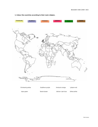 RELIGIOUS EDUCATION ESO 1



1. Colour the countries according to their main religion.



 Christianity           Buddhism      Hinduism              Judaism               Islam              Taoism




         Christianity-yellow        Buddhism-purple          Hinduism-orange          Judaism-red


          Islam-green              Taoism-brown              Sikhism- dark blue       Others-white




                                                                                                              María Quintas
 