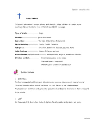 RELIGIOUS EDUCATION ESO 1




                  CHRISTIANITY



Christianity is the world's biggest religion, with about 2.2 billion followers. It's based on the
teachings of Jesus Christ who lived in the Holy Land 2,000 years ago.



Place of origin --------------------- Israel


Founder ----------------------------- Jesus of Nazareth

Sacred text ------------------------- The Bible (Old and New Testaments)

Sacred building ------------------- Church, Chapel, Cathedral

Holy places ------------------------ Jerusalem, Bethlehem, Nazareth, Lourdes, Rome

Major festivals -------------------- Easter, Christmas and Lent

Main Branches (denominations) ------------ Roman Catholic, Anglican, Protestant, Orthodox

Christian symbols -----------------      the cross (Jesus died on the cross)

                                         the dove (peace / holy spirit)

                                         the fish ( Jesus Christ God's Son Saviour)




        Christian Festivals



➢   CHRISTMAS

The four Sundays before Christmas is Advent (from the beginning of December). It means 'coming'

Christians celebrate Jesus' birth on December 25th and the visit of the Three Wise Men.

People exchange Christmas cards, presents, special meals and special decoration in their houses and

in the streets.



➢   LENT

It's the period of 40 days before Easter. It starts in Ash Wednesday and ends in Holy week.




                                                                                                       María Quintas
 