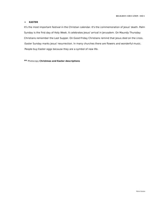 RELIGIOUS EDUCATION ESO 1


➢   EASTER

It's the most important festival in the Christian calendar. It's the commemoration of Jesus' death. Palm

Sunday is the first day of Holy Week. It celebrates Jesus' arrival in Jerusalem. On Maundy Thursday

Christians remember the Last Supper. On Good Friday Christians remind that Jesus died on the cross.

Easter Sunday marks Jesus' resurrection. In many churches there are flowers and wonderful music.

People buy Easter eggs because they are a symbol of new life.




** Photocopy Christmas and Easter descriptions




                                                                                                María Quintas
 