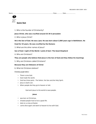 RELIGIOUS EDUCATION ESO 1


Name..................................................................................................... Class............... Date........................




                  Quick Test



             1. Who is the founder of Christianity?

             Jesus Christ, who was crucified around CE 30 in Jerusalem

             2. Who is Jesus Christ?

             He's the Son of God. He was a Jew. He was born about 2,000 years ago in Bethlehem. He

             lived for 33 years. He was crucified by the Romans

             3. What are the other names of Jesus?

             Son of God / Light of the World / Lamb of God / The Good Shepherd

             4. Who are Christians?

             They are people who believe that Jesus is the Son of God and they follow his teachings

             5. Why are Christians called Christians?

             Because they are followers of Christ

             6. What do Christians believe?

             Christian people believe

                    •     There is one God.
                    •     God made the world.
                    •     God has three parts - The Father, the Son and the Holy Spirit.
                    •     Jesus is God's son.
                    •     When people die they go to heaven or hell.


                                      God sent Jesus to the world to save people.

                                                       Jesus

                    •     was born at Christmas.
                    •     showed people how to live a good life.
                    •     died on a cross at Easter.
                    •     came alive again and went to heaven to live with God.




                                                                                                                                                              María Quintas
 