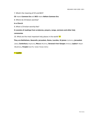 RELIGIOUS EDUCATION ESO 1


7. What's the meaning of CE and BCE?

CE means Common Era and BCE means Before Common Era

8. Where do Christians worship?

In a Church

9. What is Christian worship like?

It consists of readings from scriptures, prayers, songs, sermons and other holy

ceremonies

10. What are the most important holy places in the world? **

They are Bethlehem, Nazareth, Jerusalem, Rome, Lourdes, St James (Catholics), Jerusalem

(Jews), Canterbury (Anglicans), Mecca (Muslims), Varanasi-river Ganges (Hindus), Lopburi -Nepal-

(Buddhists), Punjab-India-The Golden Temple (Sikhs)



** GAME!




                                                                                           María Quintas
 