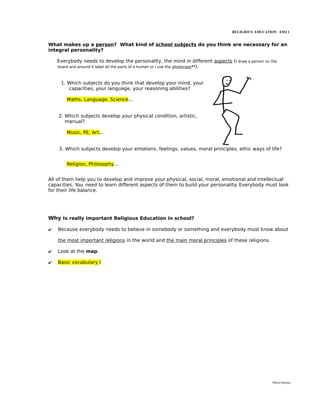 RELIGIOUS EDUCATION ESO 1


What makes up a person? What kind of school subjects do you think are necessary for an
integral personality?

    Everybody needs to develop the personality, the mind in different aspects (I draw a person on the
    board and around it label all the parts of a human or I use the photocopy**).



     1. Which subjects do you think that develop your mind, your
        capacities, your language, your reasoning abilities?

        Maths, Language, Science...


    2. Which subjects develop your physical condition, artistic,
       manual?

        Music, PE, Art...


    3. Which subjects develop your emotions, feelings, values, moral principles, ethic ways of life?


        Religion, Philosophy...


All of them help you to develop and improve your physical, social, moral, emotional and intellectual
capacities. You need to learn different aspects of them to build your personality. Everybody must look
for their life balance.




Why is really important Religious Education in school?

✔   Because everybody needs to believe in somebody or something and everybody must know about

    the most important religions in the world and the main moral principles of these religions.

✔   Look at the map.

✔   Basic vocabulary I




                                                                                                  María Quintas
 
