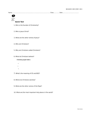 RELIGIOUS EDUCATION ESO 1


Name..................................................................................................... Class............... Date...........................................




                Quick Test

             1. Who is the founder of Christianity?



             2. Who is Jesus Christ?



             3. What are the other names of Jesus?



             4. Who are Christians?



             5. Why are Christians called Christians?



             6. What do Christians believe?

                    Christian people believe

                       .
                      .
                       .


             7. What's the meaning of CE and BCE?



             8. Where do Christians worship?



             9. What are the other names of the Pope?



             10. What are the most important holy places in the world?




                                                                                                                                                                           María Quintas
 
