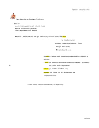 RELIGIOUS EDUCATION ESO 1




       Place of worship for Christians. The Church


     Glossary
      service: religious ceremony in a church (mass)
      worship: saying prayers, singing...
      church: a place for public worship



      A Roman Catholic Church has got a focal         (very important)   point: the altar

                                                                                   for Holy Communion

                                                                         There are candles on it (it means Christ is

                                                                          the light of the world)

                                                                          The priest stands here



                                                  the font (it's a large stone bowl that holds water for the ceremony of

                                                  baptism)

                                                  a pulpit (for preaching sermons / a small platform where a priest talks

in                                                           the church to the congregation)

                                                  lectern (you read the Bible from here)

                                                  the nave (the central part of a church where the

                                                     congregation sits)




                          Church interior overview. Draw a sketch of the building.




                                                                                                                       María Quintas
 