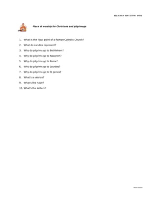 RELIGIOUS EDUCATION ESO 1




            Place of worship for Christians and pilgrimage




1.   What is the focal point of a Roman Catholic Church?

2.   What do candles represent?

3.   Why do pilgrims go to Bethlehem?

4.   Why do pilgrims go to Nazareth?

5.   Why do pilgrims go to Rome?

6.   Why do pilgrims go to Lourdes?

7.   Why do pilgrims go to St James?

8.   What's a service?

9.   What's the nave?

10. What's the lectern?




                                                                              María Quintas
 