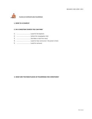 RELIGIOUS EDUCATION ESO 1




          PLACES OF WORSHIP AND PILGRIMAGE




1. WHAT IS A CHURCH?




2. IN A CHRISTIAN CHURCH YOU CAN FIND:


1.   .................................... (used for the baptism)
2.   .................................... (where the congregation sits)
3.   .................................... (the Bible is read from here)
4.   .................................... (used for holy communion / the priest is here)
5.   .................................... (used for sermons)




3. WHAT ARE THE MAIN PLACES OF PILGRIMAGE FOR CHRISTIANS?




                                                                                                            María Quintas
 