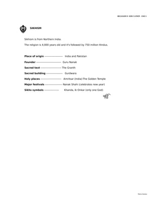 RELIGIOUS EDUCATION ESO 1




     SIKHISM



Sikhism is from Northern India.

The religion is 4,000 years old and it's followed by 750 million Hindus.



Place of origin --------------------- India and Pakistan

Founder ----------------------------- Guru Nanak

Sacred text ------------------------ The Granth

Sacred building ------------------- Gurdwara

Holy places ------------------------ Amritsar (India)-The Golden Temple

Major festivals -------------------- Nanak Shahi (celebrates new year)

Sikhs symbols -----------------     Khanda, Ik Onkar (only one God)




                                                                                            María Quintas
 