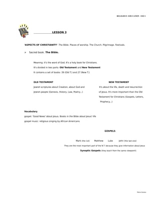 RELIGIOUS EDUCATION ESO 1




                          LESSON 3



'ASPECTS OF CHRISTIANITY'. The Bible. Places of worship. The Church. Pilgrimage. Festivals.


➢   Sacred book. The Bible.



        Meaning: it's the word of God. It's a holy book for Christians.

        It's divided in two parts: Old Testament and New Testament

        It contains a set of books: 39 (Old T.) and 27 (New T.)



        OLD TESTAMENT                                                                NEW TESTAMENT

        Jewish scriptures about Creation, about God and                    It's about the life, death and resurrection

        Jewish people (Genesis, History, Law, Poetry...)                  of Jesus. It's more important than the Old

                                                                          Testament for Christians (Gospels, Letters,

                                                                            Prophecy...)



Vocabulary

gospel: 'Good News' about Jesus. Books in the Bible about Jesus' life

gospel music: religious singing by African Americans



                                                                                GOSPELS



                                                  Mark (the 1st)     Matthew        Luke        John (the last one)

                                      They are the most important part of the N.T. because they give information about Jesus

                                                       Synoptic Gospels (they teach from the same viewpoint)




                                                                                                                      María Quintas
 