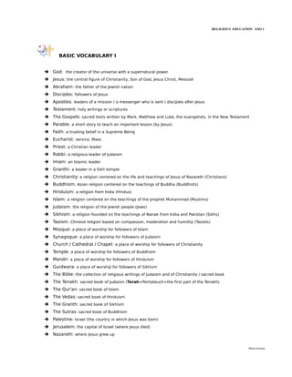 RELIGIOUS EDUCATION ESO 1




       BASIC VOCABULARY I


➔ God: the creator of the universe with a supernatural power
➔ Jesus: the central figure of Christianity, Son of God, Jesus Christ, Messiah
➔ Abraham: the father of the Jewish nation
➔ Disciples: followers of Jesus
➔ Apostles: leaders of a mission / a messenger who is sent / disciples after Jesus
➔ Testament: holy writings or scriptures
➔ The Gospels: sacred texts written by Mark, Matthew and Luke, the evangelists, in the New Testament
➔ Parable: a short story to teach an important lesson (by Jesus)
➔ Faith: a trusting belief in a Supreme Being
➔ Eucharist: service, Mass
➔ Priest: a Christian leader
➔ Rabbi: a religious leader of Judaism
➔ Imam: an Islamic leader
➔ Granthi: a leader in a Sikh temple
➔ Christianity: a religion centered on the life and teachings of Jesus of Nazareth (Christians)
➔ Buddhism: Asian religion centered on the teachings of Buddha (Buddhists)
➔ Hinduism: a religion from India (Hindus)
➔ Islam: a religion centered on the teachings of the prophet Muhammad (Muslims)
➔ Judaism: the religion of the Jewish people (Jews)
➔ Sikhism: a religion founded on the teachings of Nanak from India and Pakistan (Sikhs)
➔ Taoism: Chinese religion based on compassion, moderation and humility (Taoists)
➔ Mosque: a place of worship for followers of Islam
➔ Synagogue: a place of worship for followers of Judaism
➔ Church / Cathedral / Chapel: a place of worship for followers of Christianity
➔ Temple: a place of worship for followers of Buddhism
➔ Mandir: a place of worship for followers of Hinduism
➔ Gurdwara: a place of worship for followers of Sikhism
➔ The Bible: the collection of religious writings of Judaism and of Christianity / sacred book
➔ The Tenakh: sacred book of Judaism (Torah=Pentateuch=the first part of the Tenakh)
➔ The Qur'an: sacred book of Islam
➔ The Vedas: sacred book of Hinduism
➔ The Granth: sacred book of Sikhism
➔ The Sutras: sacred book of Buddhism
➔ Palestine: Israel (the country in which Jesus was born)
➔ Jerusalem: the capital of Israel (where Jesus died)
➔ Nazareth: where Jesus grew up


                                                                                                        María Quintas
 