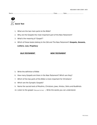 RELIGIOUS EDUCATION ESO 1


Name..................................................................................................... Class............... Date..........................................




              Quick Test



             1.    What are the two main parts to the Bible?

             2.    Why are the Gospels the most important part of the New Testament?

             3.    What's the meaning of 'Gospel'?

             4.    Which of these books belong to the Old and The New Testament? Gospels, Genesis,

                   Letters, Law, Prophecy



                          OLD TESTAMENT                                                         NEW TESTAMENT




             5.    Write the definition of Bible

             6.    How many Gospels are there in the New Testament? Which are they?

             7.    Which of the two parts of the Bible is more important for Christians?

             8.    Which are the Synoptic Gospels?

             9.    Name the sacred texts of Muslims, Christians, Jews, Hindus, Sikhs and Buddhists

             10. Listen to the gospel                    ('Because he lives'. ).       Write the words you can understand.




                                                                                                                                                                           María Quintas
 