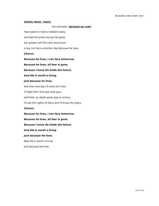 RELIGIOUS EDUCATION ESO 1


GOSPEL MUSIC LYRICS

                           THE GAITHERS. 'BECAUSE HE LIVES'

How sweet to hold a newborn baby,

and feel the pride and joy He gives;

but greater still the calm assurance:

a boy can face uncertain day because he lives.

Chorus:

Because he lives, I can face tomorrow.

Because he lives, all fear is gone.

Because I know He holds the future.

And life is worth a living.

Just because he lives.

And then one day I'll cross the river;

I'll fight life's final war with pain.

and then, as death gives way to victory,

I'll see the Lights of Glory and I'll know He reigns.

Chorus:

Because he lives, I can face tomorrow.

Because he lives, all fear is gone.

Because I know He holds the future.

And life is worth a living.

Just because He lives.

Now life is worth a living

Just because He lives.




                                                                               María Quintas
 