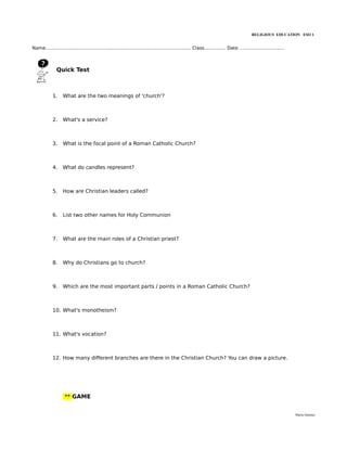 RELIGIOUS EDUCATION ESO 1


Name..................................................................................................... Class............... Date …............................



               Quick Test



             1.    What are the two meanings of 'church'?



             2.    What's a service?



             3.    What is the focal point of a Roman Catholic Church?



             4.    What do candles represent?



             5.    How are Christian leaders called?



             6.    List two other names for Holy Communion



             7.    What are the main roles of a Christian priest?



             8.    Why do Christians go to church?



             9.    Which are the most important parts / points in a Roman Catholic Church?



             10. What's monotheism?



             11. What's vocation?



             12. How many different branches are there in the Christian Church? You can draw a picture.




                    ** GAME


                                                                                                                                                                    María Quintas
 