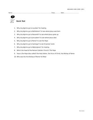 RELIGIOUS EDUCATION ESO 1


Name..................................................................................................... Class............... Date.......................................




                  Quick Test



             1.    Why do pilgrims go to Lourdes? for healing

             2.    Why do pilgrims go to Bethlehem? to see where Jesus was born

             3.    Why do pilgrims go to Nazareth? to see where Jesus grew up

             4.    Why do pilgrims go to Jerusalem? to see where Jesus died

             5.    Why do pilgrims go to Rome? to see the Pope

             6.    Why do pilgrims go to Santiago? to see St James' tomb

             7.    Why do pilgrims go to Walsingham? for healing

             8.    Who's the head of the Roman Catholic Church? The Pope

             9.    How is the Pope also called? the Holy Father, the Vicar of Christ, the Bishop of Rome

             10. Who was the first Bishop of Rome? St Peter




                                                                                                                                                                             María Quintas
 