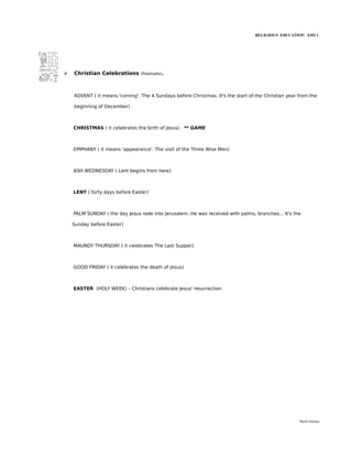 RELIGIOUS EDUCATION ESO 1




➢   Christian Celebrations      (Festivals).




    ADVENT ( it means 'coming'. The 4 Sundays before Christmas. It's the start of the Christian year from the

    beginning of December)



    CHRISTMAS ( it celebrates the birth of Jesus) ** GAME



    EPIPHANY ( it means 'appearance'. The visit of the Three Wise Men)



    ASH WEDNESDAY ( Lent begins from here)



    LENT ( forty days before Easter)



    PALM SUNDAY ( the day Jesus rode into Jerusalem. He was received with palms, branches... It's the

    Sunday before Easter)



    MAUNDY THURSDAY ( it celebrates The Last Supper)



    GOOD FRIDAY ( it celebrates the death of Jesus)



    EASTER (HOLY WEEK) – Christians celebrate Jesus' resurrection




                                                                                                     María Quintas
 