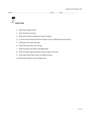 RELIGIOUS EDUCATION ESO 1


Name..................................................................................................... Class............... Date........................................




                Quick Test



                   1.     What does Advent mean?

                   2.     How long does Lent last?

                   3.     What do Christians celebrate on Easter Sunday?

                   4.     In which annual festival does the Christian Church celebrate the resurrection?

                   5.     What Jews' holy day? Saturday

                   6.     What Christians holy day? Sunday

                   7.     What day does Lent begin? Ash Wednesday

                   8.     What do Easter eggs symbolize? they are signs of new life

                   9.     What does Good Friday mean? the death of Jesus

                   10. What does Epiphany mean? Appearance




                                                                                                                                                                          María Quintas
 
