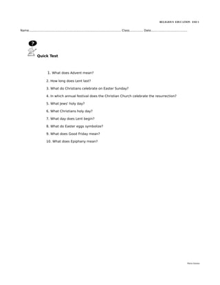 RELIGIOUS EDUCATION ESO 1


Name..................................................................................................... Class............... Date........................................




                 Quick Test



                           1. What does Advent mean?

                          2. How long does Lent last?

                          3. What do Christians celebrate on Easter Sunday?

                          4. In which annual festival does the Christian Church celebrate the resurrection?

                          5. What Jews' holy day?

                          6. What Christians holy day?

                          7. What day does Lent begin?

                          8. What do Easter eggs symbolize?

                          9. What does Good Friday mean?

                          10. What does Epiphany mean?




                                                                                                                                                                          María Quintas
 