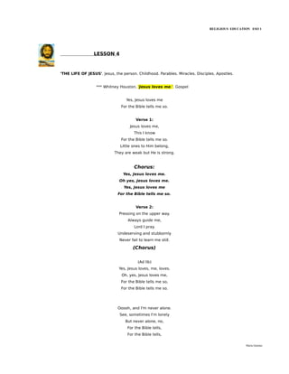 RELIGIOUS EDUCATION ESO 1




                 LESSON 4



'THE LIFE OF JESUS'. Jesus, the person. Childhood. Parables. Miracles. Disciples. Apostles.


                  *** Whitney Houston. 'Jesus loves me.'. Gospel


                                  Yes, Jesus loves me
                               For the Bible tells me so.


                                        Verse 1:
                                     Jesus loves me,
                                       This I know
                               For the Bible tells me so.
                               Little ones to Him belong,
                            They are weak but He is strong.


                                       Chorus:
                                 Yes, Jesus loves me.
                               Oh yes, Jesus loves me.
                                 Yes, Jesus loves me
                              For the Bible tells me so.


                                        Verse 2:
                              Pressing on the upper way.
                                   Always guide me,
                                       Lord I pray.
                              Undeserving and stubbornly
                               Never fail to learn me still.

                                      (Chorus)

                                         (Ad lib)
                              Yes, Jesus loves, me, loves.
                                Oh, yes, Jesus loves me,
                               For the Bible tells me so,
                               For the Bible tells me so.




                              Ooooh, and I'm never alone.
                               See, sometimes I'm lonely
                                  But never alone, no,
                                   For the Bible tells,
                                   For the Bible tells,

                                                                                               María Quintas
 