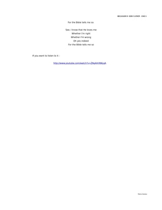 RELIGIOUS EDUCATION ESO 1


                                  For the Bible tells me so.


                                See, I know that He loves me
                                     Whether I'm right
                                    Whether I'm wrong
                                       Oh yes indeed
                                  For the Bible tells me so




If you want to listen to it :


                      http://www.youtube.com/watch?v=ZNqAHrNNLqA




                                                                                    María Quintas
 