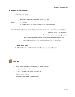 RELIGIOUS EDUCATION ESO 1


1.   BEHIND THE STORY OF JESUS



         1.1 THE WORLD OF JESUS.



                     was born in Palestine (Middle East) around 5 / 6 BCE

     JESUS           he was a Jew

                     he was brought up in Galilee, Nazareth, in the north of Palestine



     About this time the Romans controlled Palestine ( better roads, more trade / Most Jews hated them)

                                                                          they took part in a big revolt and

                                                                Romans destroyed the temple in Jerusalem.

                             The Galileans were Jews but they spoke with a different accent and they

                            were very independent. They and the Judeans hated the Samaritans.



             ** Look at the map.

             ** At home look at a modern map. Draw the map on your notebook.




       GLOSSARY



         –    revolt: protest, a violent action against the people in power

         –    bring up: look after a baby

         –    CE / BCE : Christian Era / Before Christian Era

         –    gospels: sacred writings

         –    Palestine: a small Middle Eastern country




                                                                                                       María Quintas
 