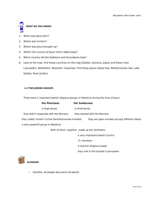 RELIGIOUS EDUCATION ESO 1




        WHAT DO YOU KNOW?



1.    When was Jesus born?

2.    Where was he born?

3.    Where was Jesus brought up?

4.    What's the country of Jesus' birth called today?

5.    Which country did the Galileans and the Judeans hate?

6.    Look at the map. Find these countries on the map (Galilee, Samaria, Judea) and these cities

      ( Jerusalem, Bethlehem, Nazareth, Caesarea). Find these places (Dead Sea, Mediterranean Sea, Lake

      Galilee, River Jordan)




       1.2 TWO JEWISH GROUPS



      There were 2 important Jewish religious groups in Palestine during the time of Jesus

                      the Pharisees               the Sadducees

                      a large group                a small group

      they didn't cooperate with the Romans        they worked with the Romans

     they called 'sinners' to the Gentiles(narrow-minded)         they are open-minded (accept different ideas)

     a very powerful group in Palestine

                               Both of them, together, made up the Sanhedrin

                                                         a very important Jewish Council

                                                         71 members

                                                         it had the religious power

                                                         they met in the temple in Jerusalem



         GLOSSARY



          –   Gentiles: all people who were not Jewish




                                                                                                        María Quintas
 