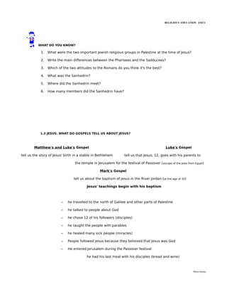 RELIGIOUS EDUCATION ESO 1




          WHAT DO YOU KNOW?

            1.   What were the two important Jewish religious groups in Palestine at the time of Jesus?

            2.   Write the main differences between the Pharisees and the Sadducees?

            3.   Which of the two attitudes to the Romans do you think it's the best?

            4.   What was the Sanhedrin?

            5.   Where did the Sanhedrin meet?

            6.   How many members did the Sanhedrin have?




            1.3 JESUS. WHAT DO GOSPELS TELL US ABOUT JESUS?



        Matthew's and Luke's Gospel                                                          Luke's Gospel

tell us the story of Jesus' birth in a stable in Bethlehem        tell us that Jesus, 12, goes with his parents to

                                  the temple in Jerusalem for the festival of Passover ( escape of the Jews from Egypt)

                                                  Mark's Gospel

                                 tell us about the baptism of Jesus in the River Jordan (at the age of 30)

                                         Jesus' teachings begin with his baptism



                         –   he travelled to the north of Galilee and other parts of Palestine

                         –   he talked to people about God

                         –   he chose 12 of his followers (disciples)

                         –   he taught the people with parables

                         –   he healed many sick people (miracles)

                         –   People followed Jesus because they believed that Jesus was God

                         –   He entered Jerusalem during the Passover festival

                                         he had his last meal with his disciples (bread and wine)



                                                                                                               María Quintas
 