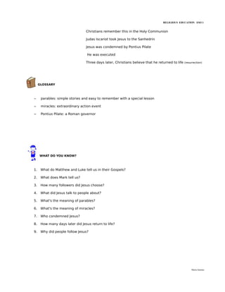 RELIGIOUS EDUCATION ESO 1


                                 Christians remember this in the Holy Communion

                                 Judas Iscariot took Jesus to the Sanhedrin

                                 Jesus was condemned by Pontius Pilate

                                  He was executed

                                 Three days later, Christians believe that he returned to life   (resurrection)




     GLOSSARY



–     parables: simple stories and easy to remember with a special lesson

–     miracles: extraordinary action event

–     Pontius Pilate: a Roman governor




     WHAT DO YOU KNOW?



1.    What do Matthew and Luke tell us in their Gospels?

2.    What does Mark tell us?

3.    How many followers did Jesus choose?

4.    What did Jesus talk to people about?

5.    What's the meaning of parables?

6.    What's the meaning of miracles?

7.    Who condemned Jesus?

8.    How many days later did Jesus return to life?

9.    Why did people follow Jesus?




                                                                                                      María Quintas
 